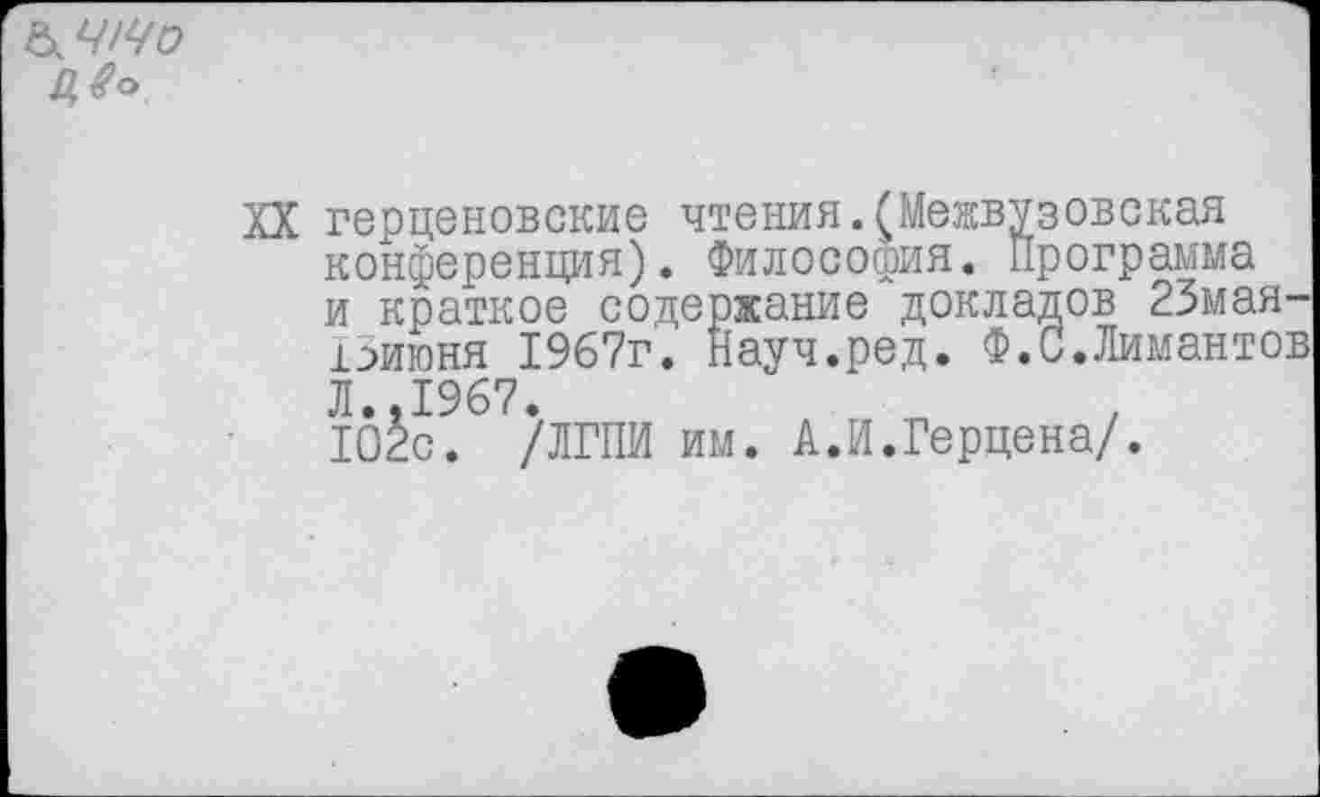 ﻿а что
Д#°
XX герценовские чтения.(Межвузовская конференция). Философия. Программа и краткое содержание докладов 23мая-ГЗиюня 1967г. Науч.ред. Ф.С.Лимантов Л..1967.
102с. /ЛГПИ им. А.И.Герцена/.